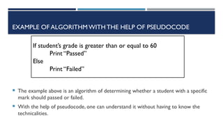 EXAMPLE OF ALGORITHMWITHTHE HELP OF PSEUDOCODE
 The example above is an algorithm of determining whether a student with a specific
mark should passed or failed.
 With the help of pseudocode, one can understand it without having to know the
technicalities.
If student’s grade is greater than or equal to 60
Print “Passed”
Else
Print “Failed”
 