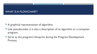 WHAT IS A FLOWCHART?
 A graphical representation of algorithm.
 Like pseudocodes, it is also a description of an algorithm or a computer
program.
 Serve as the program’s blueprint during the Program Development
Process.
 