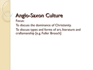 Anglo-Saxon CultureAnglo-Saxon Culture
Focus:
To discuss the dominance of Christianity.
To discuss types and forms of art, literature and
craftsmanship [e.g. Fuller Brooch]
 