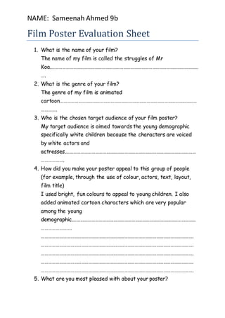 NAME: Sameenah Ahmed 9b 
Film Poster Evaluation Sheet 
1. What is the name of your film? 
The name of my film is called the struggles of Mr 
Koa.…………………………………………………………………………………………………………… 
…. 
2. What is the genre of your film? 
The genre of my film is animated 
cartoon…………………………………………………………………………………………………… 
…………. 
3. Who is the chosen target audience of your film poster? 
My target audience is aimed towards the young demographic 
specifically white children because the characters are voiced 
by white actors and 
actresses.……………………………………………………………………………………………… 
………………. 
4. How did you make your poster appeal to this group of people 
(for example, through the use of colour, actors, text, layout, 
film title) 
I used bright, fun colours to appeal to young children. I also 
added animated cartoon characters which are very popular 
among the young 
demographic.………………………………………………………………………………………… 
……………………. 
………………………………………………………………………………………………………………. 
………………………………………………………………………………………………………………. 
………………………………………………………………………………………………………………. 
………………………………………………………………………………………………………………. 
………………………………………………………………………………………………………………. 
5. What are you most pleased with about your poster? 
 
