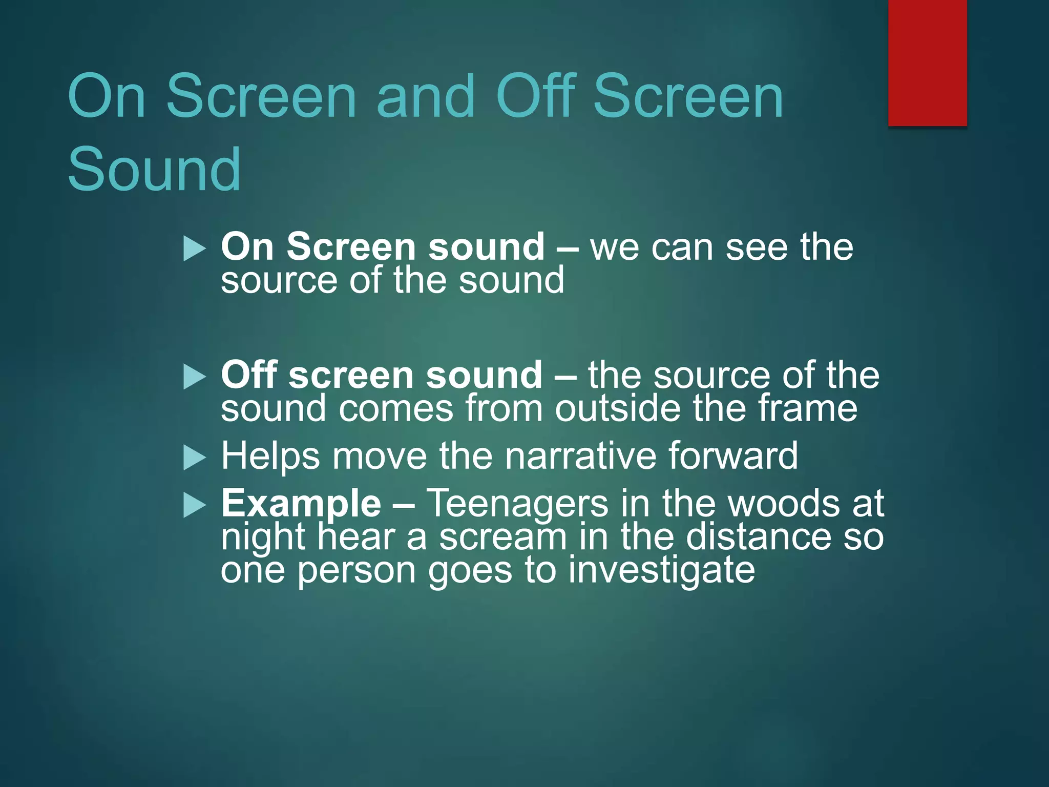 On Screen and Off Screen
Sound
 On Screen sound – we can see the
source of the sound
 Off screen sound – the source of the
sound comes from outside the frame
 Helps move the narrative forward
 Example – Teenagers in the woods at
night hear a scream in the distance so
one person goes to investigate
 