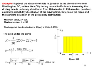 Example: Suppose the random variable in question is the time to drive from
Washington, DC, to New York City during normal traffic hours. Assuming that
driving time is uniformly distributed from 220 minutes to 250 minutes, construct
a uniform probability distribution of the driving time. Determine the mean and
the standard deviation of the probability distribution.
Minimum value, a = 220,
Maximum value, b = 250
The height of the distribution is 1/(b-a) = 1/30 = 0.0333.
220 230 240 250
30
1
P(t)
t»
Mean = 235
1)220250(
30
1
A
The area under the curve
    min66.8
12
900
12
220250
12
235
2
250220
2
22










ab
ba

m
10
 
