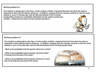 Working problem 6.2:
Your teacher is always late to the class. Let the random variable x represent the time from when the class is
supposed to start until the teacher shows up. In addition, suppose that your teacher could be on time for some
classes or up to 15 minutes late, with all intervals between 0 and 15 being
equally likely. Construct a probability distribution for the random continuous
variable, x. Determine the mean and the standard deviation?
Working problem 6.3:
Your teacher is always late to the class. Let the random variable x represent the time from when the class is
supposed to start until the teacher shows up. In addition, suppose that your teacher could be on time for some
classes or up to 15 minutes late, with all intervals between 0 and 15 being equally likely.
- What is the probability that the teacher will arrive on time?
- What is the probability that the teacher will arrive within
5 minutes from the start of the class?
- What is the probability that the teacher will arrive in more
than 10 minutes from the start of the class?
12
 