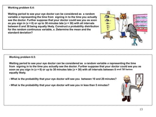 Working problem 6.4:
Waiting period to see your eye doctor can be considered as a random
variable x representing the time from signing in to the time you actually
see the doctor. Further suppose that your doctor could see you as soon
as you sign in (x = 0) or up to 30 minutes late (x = 30) with all intervals
between 0 and 30 being equally likely. Construct a probability distribution
for the random continuous variable, x. Determine the mean and the
standard deviation?
Working problem 6.5:
Waiting period to see your eye doctor can be considered as a random variable x representing the time
from signing in to the time you actually see the doctor. Further suppose that your doctor could see you as
soon as you sign in (x = 0) or up to 30 minutes late (x = 30) with all intervals between 0 and 30 being
equally likely.
- What is the probability that your eye doctor will see you between 10 and 20 minutes?
- What is the probability that your eye doctor will see you in less than 5 minutes?
13
 