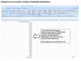 - The output of the analysis of
will be a long column of 1000 random
numbers representing random
values of driving time from
Washington, DC, to New York City
during normal traffic hours
Note: decimals are rounded off to one
Using Excel to simulate a Uniform Probability Distribution
16
 