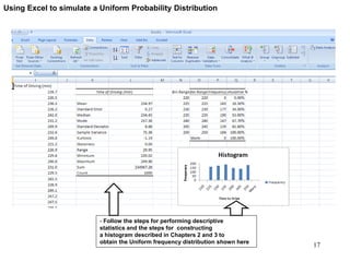 - Follow the steps for performing descriptive
statistics and the steps for constructing
a histogram described in Chapters 2 and 3 to
obtain the Uniform frequency distribution shown here
Using Excel to simulate a Uniform Probability Distribution
17
 