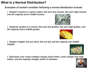 What is a Normal Distribution?
Examples of random variables following a normal distribution include:
 People’s income in a given nation- few earn low income, few earn high income,
and the majority earns middle income.
 Students’ grades in a course- few earn low grades, few earn high grades, and
the majority earns middle grades.
 People’s height- few are short, few are tall, and the majority has middle
heights.
 Education cost- some colleges charge small tuition, some charge very high
tuition, and the majority charges tuition in between.
21
 