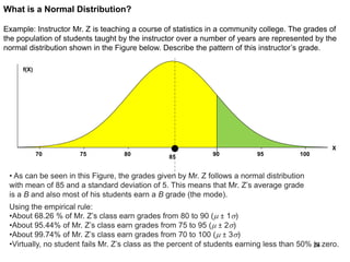 What is a Normal Distribution?
Example: Instructor Mr. Z is teaching a course of statistics in a community college. The grades of
the population of students taught by the instructor over a number of years are represented by the
normal distribution shown in the Figure below. Describe the pattern of this instructor’s grade.
100959085807570
f(X)
X
• As can be seen in this Figure, the grades given by Mr. Z follows a normal distribution
with mean of 85 and a standard deviation of 5. This means that Mr. Z’s average grade
is a B and also most of his students earn a B grade (the mode).
Using the empirical rule:
•About 68.26 % of Mr. Z’s class earn grades from 80 to 90 (m ± 1)
•About 95.44% of Mr. Z’s class earn grades from 75 to 95 (m ± 2)
•About 99.74% of Mr. Z’s class earn grades from 70 to 100 (m ± 3)
•Virtually, no student fails Mr. Z’s class as the percent of students earning less than 50% is zero.24
 
