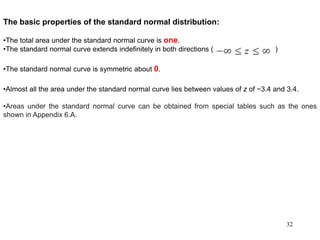The basic properties of the standard normal distribution:
•The total area under the standard normal curve is one.
•The standard normal curve extends indefinitely in both directions ( )
•The standard normal curve is symmetric about 0.
•Almost all the area under the standard normal curve lies between values of z of −3.4 and 3.4.
•Areas under the standard normal curve can be obtained from special tables such as the ones
shown in Appendix 6.A.
32
 