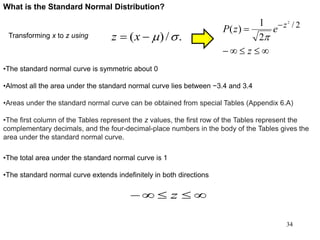 What is the Standard Normal Distribution?

 
z
ezP z 2/2
2
1
)(
Transforming x to z using ./)( m xz
•The total area under the standard normal curve is 1
•The standard normal curve extends indefinitely in both directions
 z
•The standard normal curve is symmetric about 0
•Almost all the area under the standard normal curve lies between −3.4 and 3.4
•Areas under the standard normal curve can be obtained from special Tables (Appendix 6.A)
•The first column of the Tables represent the z values, the first row of the Tables represent the
complementary decimals, and the four-decimal-place numbers in the body of the Tables gives the
area under the standard normal curve.
34
 