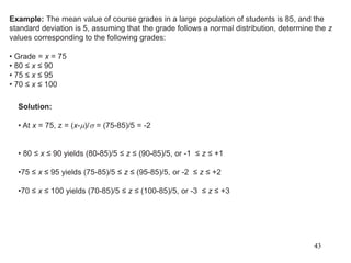 Example: The mean value of course grades in a large population of students is 85, and the
standard deviation is 5, assuming that the grade follows a normal distribution, determine the z
values corresponding to the following grades:
• Grade = x = 75
• 80 ≤ x ≤ 90
• 75 ≤ x ≤ 95
• 70 ≤ x ≤ 100
Solution:
• At x = 75, z = (x-m)/ = (75-85)/5 = -2
• 80 ≤ x ≤ 90 yields (80-85)/5 ≤ z ≤ (90-85)/5, or -1 ≤ z ≤ +1
•75 ≤ x ≤ 95 yields (75-85)/5 ≤ z ≤ (95-85)/5, or -2 ≤ z ≤ +2
•70 ≤ x ≤ 100 yields (70-85)/5 ≤ z ≤ (100-85)/5, or -3 ≤ z ≤ +3
43
 