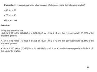 Example: In previous example. what percent of students made the following grades?
• 80 ≤ x ≤ 90
• 75 ≤ x ≤ 95
•70 ≤ x ≤ 100
Solution:
Using the empirical rule,
• 80 ≤ x ≤ 90 yields (80-85)/5 ≤ z ≤ (90-85)/5, or -1 ≤ z ≤ +1 and this corresponds to 68.26% of the
students’ grades.
• 75 ≤ x ≤ 95 yields (75-85)/5 ≤ z ≤ (95-85)/5, or -2 ≤ z ≤ +2 and this corresponds to 95.44% of the
students’ grades.
• 70 ≤ x ≤ 100 yields (70-85)/5 ≤ z ≤ (100-85)/5, or -3 ≤ z ≤ +3 and this corresponds to 99.74% of
the students’ grades.
44
 