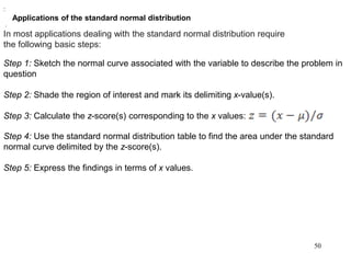 Applications of the standard normal distribution
In most applications dealing with the standard normal distribution require
the following basic steps:
Step 1: Sketch the normal curve associated with the variable to describe the problem in
question
Step 2: Shade the region of interest and mark its delimiting x-value(s).
Step 3: Calculate the z-score(s) corresponding to the x values:
.
:
.
Step 4: Use the standard normal distribution table to find the area under the standard
normal curve delimited by the z-score(s).
Step 5: Express the findings in terms of x values.
50
 