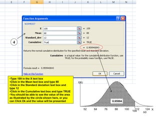 12411210088766452
f(X)
X
109
0.95994
4
•Type 109 in the X text box
•Click in the Mean text box and type 88
•Click in the Standard deviation text box and
type 12
•Click in the Cumulative text box and type TRUE
•You should be able to see the value of the area
as illustrated by the circle shown here, or you
can Click Ok and the value will be presented
60
 