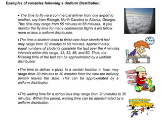  The time to fly via a commercial airliner from one airport to
another, say from Raleigh, North Carolina to Atlanta, Georgia.
This time may range from 55 minutes to 65 minutes. If you
monitor the fly time for many commercial flights it will follow
more or less a uniform distribution.
The time a student takes to finish one-hour standard test
may range from 50 minutes to 60 minutes. Approximately,
equal numbers of students complete the test over the 4 minutes
intervals within this range, 48, 52, 56, and 60. Thus, the
finishing time of the test can be approximated by a uniform
distribution
Examples of variables following a Uniform Distribution:
The time to deliver a pizza to a certain location in town may
range from 20 minutes to 30 minutes from the time the delivery
person leaves the store. This can be approximated by a
uniform distribution
The waiting time for a school bus may range from 20 minutes to 30
minutes. Within this period, waiting time can be approximated by a
uniform distribution.
8
 