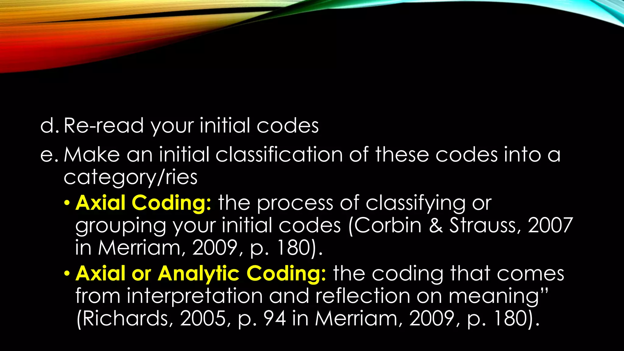 d. Re-read your initial codes
e. Make an initial classification of these codes into a
category/ries
• Axial Coding: the process of classifying or
grouping your initial codes (Corbin & Strauss, 2007
in Merriam, 2009, p. 180).
• Axial or Analytic Coding: the coding that comes
from interpretation and reflection on meaning”
(Richards, 2005, p. 94 in Merriam, 2009, p. 180).
 