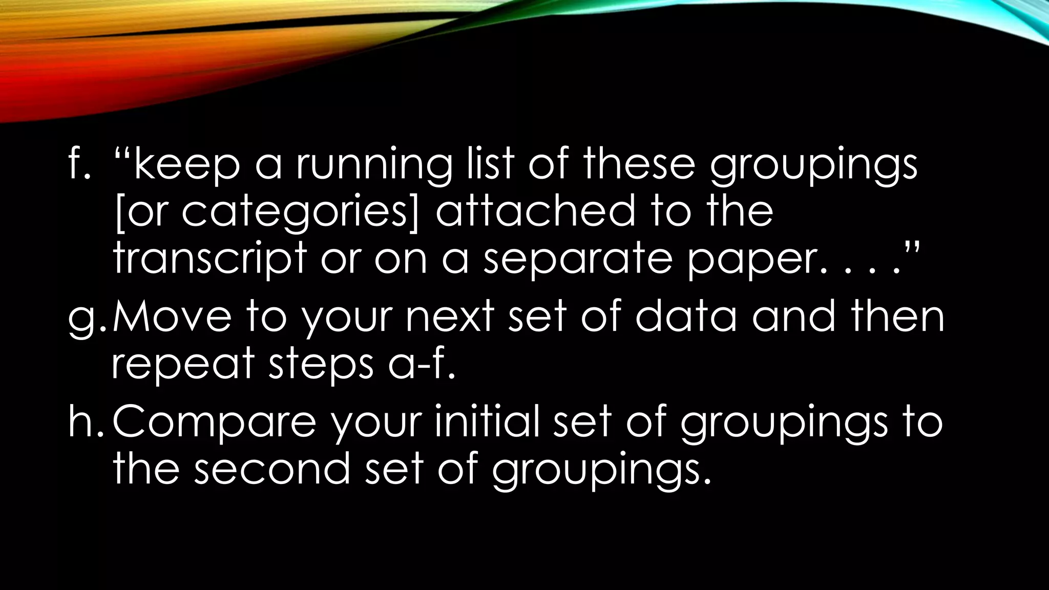 f. “keep a running list of these groupings
[or categories] attached to the
transcript or on a separate paper. . . .”
g.Move to your next set of data and then
repeat steps a-f.
h.Compare your initial set of groupings to
the second set of groupings.
 