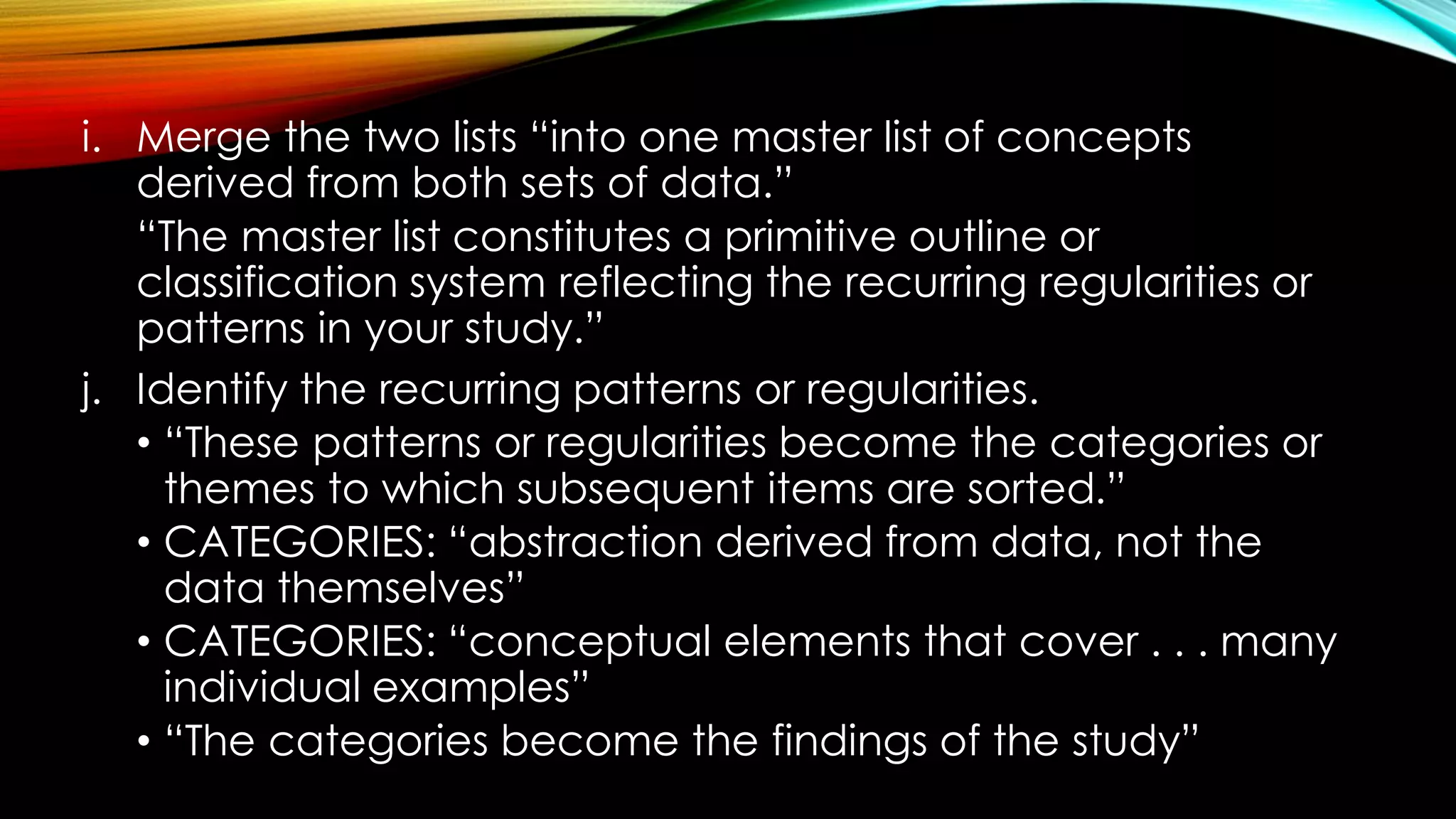 i. Merge the two lists “into one master list of concepts
derived from both sets of data.”
“The master list constitutes a primitive outline or
classification system reflecting the recurring regularities or
patterns in your study.”
j. Identify the recurring patterns or regularities.
• “These patterns or regularities become the categories or
themes to which subsequent items are sorted.”
• CATEGORIES: “abstraction derived from data, not the
data themselves”
• CATEGORIES: “conceptual elements that cover . . . many
individual examples”
• “The categories become the findings of the study”
 