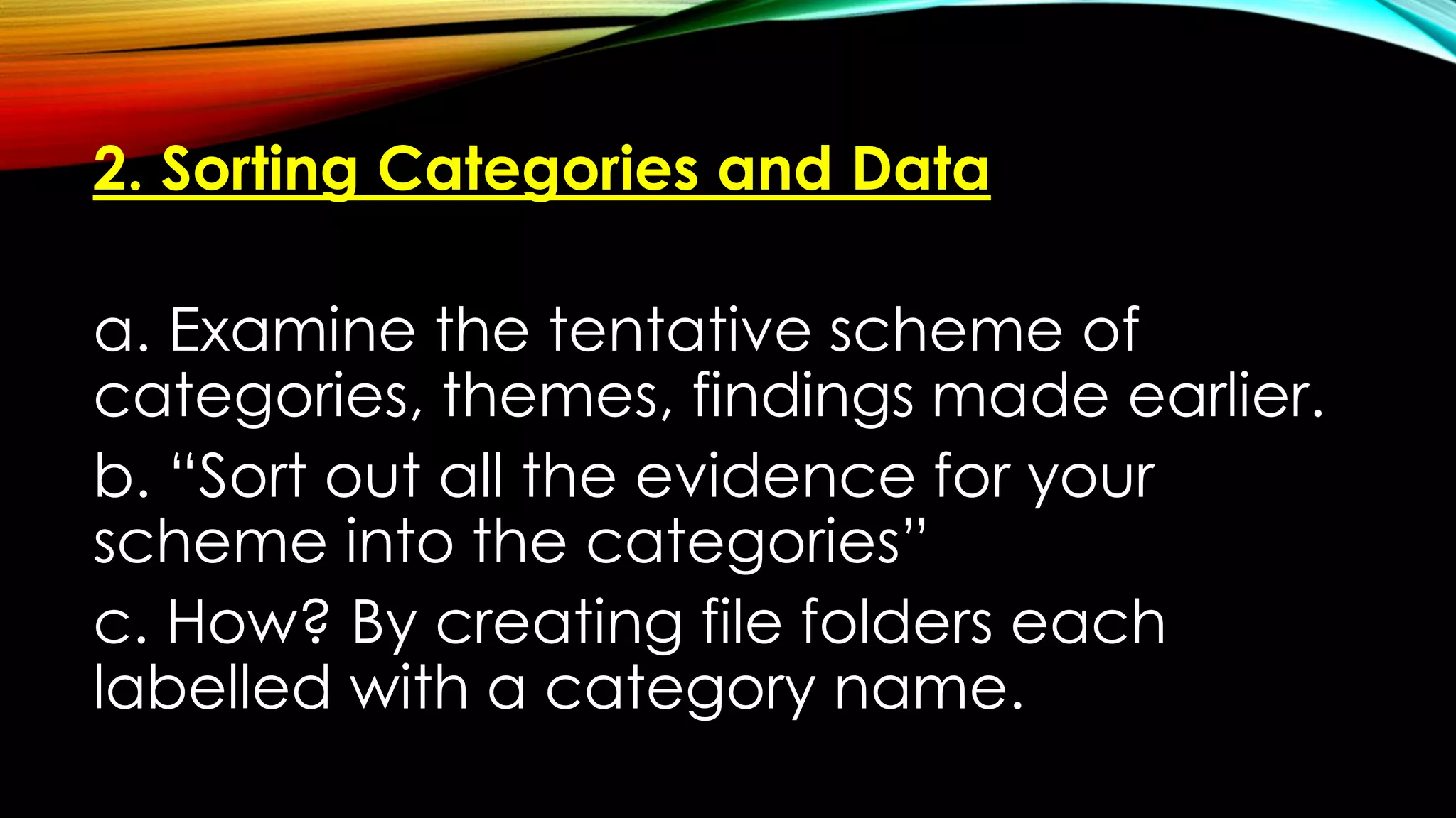 2. Sorting Categories and Data
a. Examine the tentative scheme of
categories, themes, findings made earlier.
b. “Sort out all the evidence for your
scheme into the categories”
c. How? By creating file folders each
labelled with a category name.
 