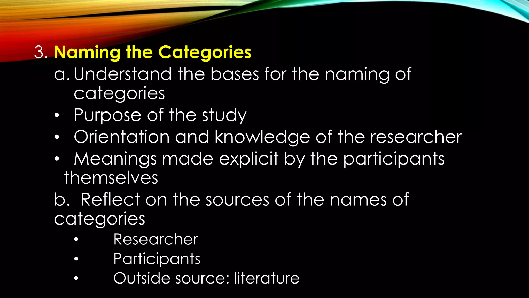 3. Naming the Categories
a. Understand the bases for the naming of
categories
• Purpose of the study
• Orientation and knowledge of the researcher
• Meanings made explicit by the participants
themselves
b. Reflect on the sources of the names of
categories
• Researcher
• Participants
• Outside source: literature
 