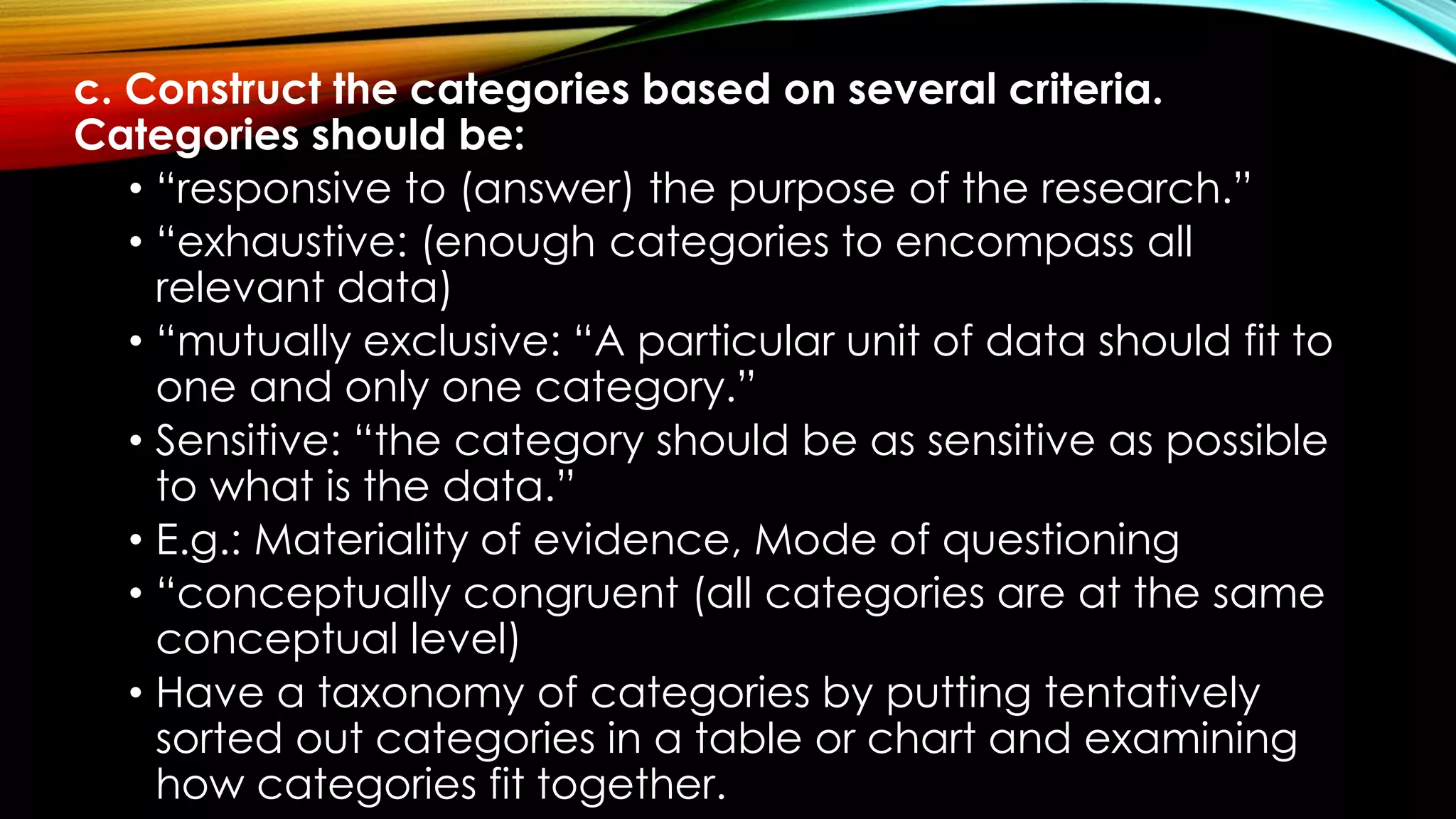 c. Construct the categories based on several criteria.
Categories should be:
• “responsive to (answer) the purpose of the research.”
• “exhaustive: (enough categories to encompass all
relevant data)
• “mutually exclusive: “A particular unit of data should fit to
one and only one category.”
• Sensitive: “the category should be as sensitive as possible
to what is the data.”
• E.g.: Materiality of evidence, Mode of questioning
• “conceptually congruent (all categories are at the same
conceptual level)
• Have a taxonomy of categories by putting tentatively
sorted out categories in a table or chart and examining
how categories fit together.
 