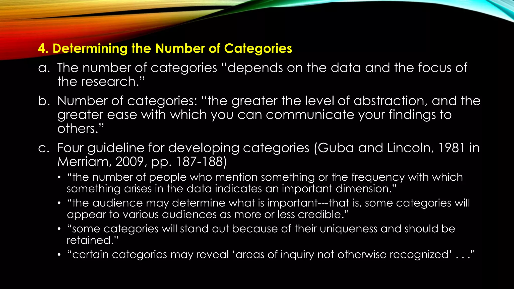 4. Determining the Number of Categories
a. The number of categories “depends on the data and the focus of
the research.”
b. Number of categories: “the greater the level of abstraction, and the
greater ease with which you can communicate your findings to
others.”
c. Four guideline for developing categories (Guba and Lincoln, 1981 in
Merriam, 2009, pp. 187-188)
• “the number of people who mention something or the frequency with which
something arises in the data indicates an important dimension.”
• “the audience may determine what is important---that is, some categories will
appear to various audiences as more or less credible.”
• “some categories will stand out because of their uniqueness and should be
retained.”
• “certain categories may reveal ‘areas of inquiry not otherwise recognized’ . . .”
 