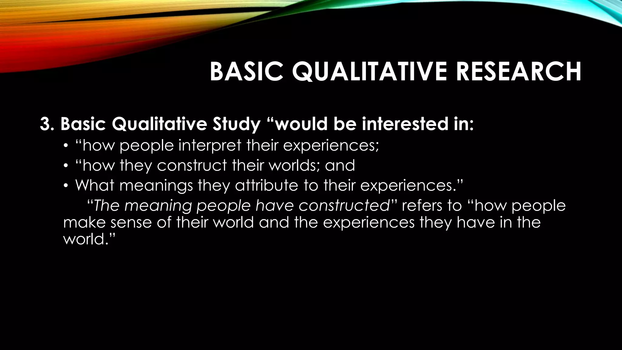 BASIC QUALITATIVE RESEARCH
3. Basic Qualitative Study “would be interested in:
• “how people interpret their experiences;
• “how they construct their worlds; and
• What meanings they attribute to their experiences.”
“The meaning people have constructed” refers to “how people
make sense of their world and the experiences they have in the
world.”
 