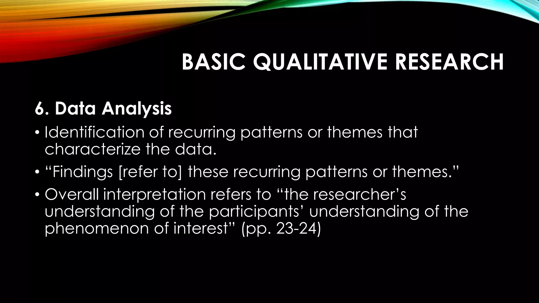 BASIC QUALITATIVE RESEARCH
6. Data Analysis
• Identification of recurring patterns or themes that
characterize the data.
• “Findings [refer to] these recurring patterns or themes.”
• Overall interpretation refers to “the researcher’s
understanding of the participants’ understanding of the
phenomenon of interest” (pp. 23-24)
 