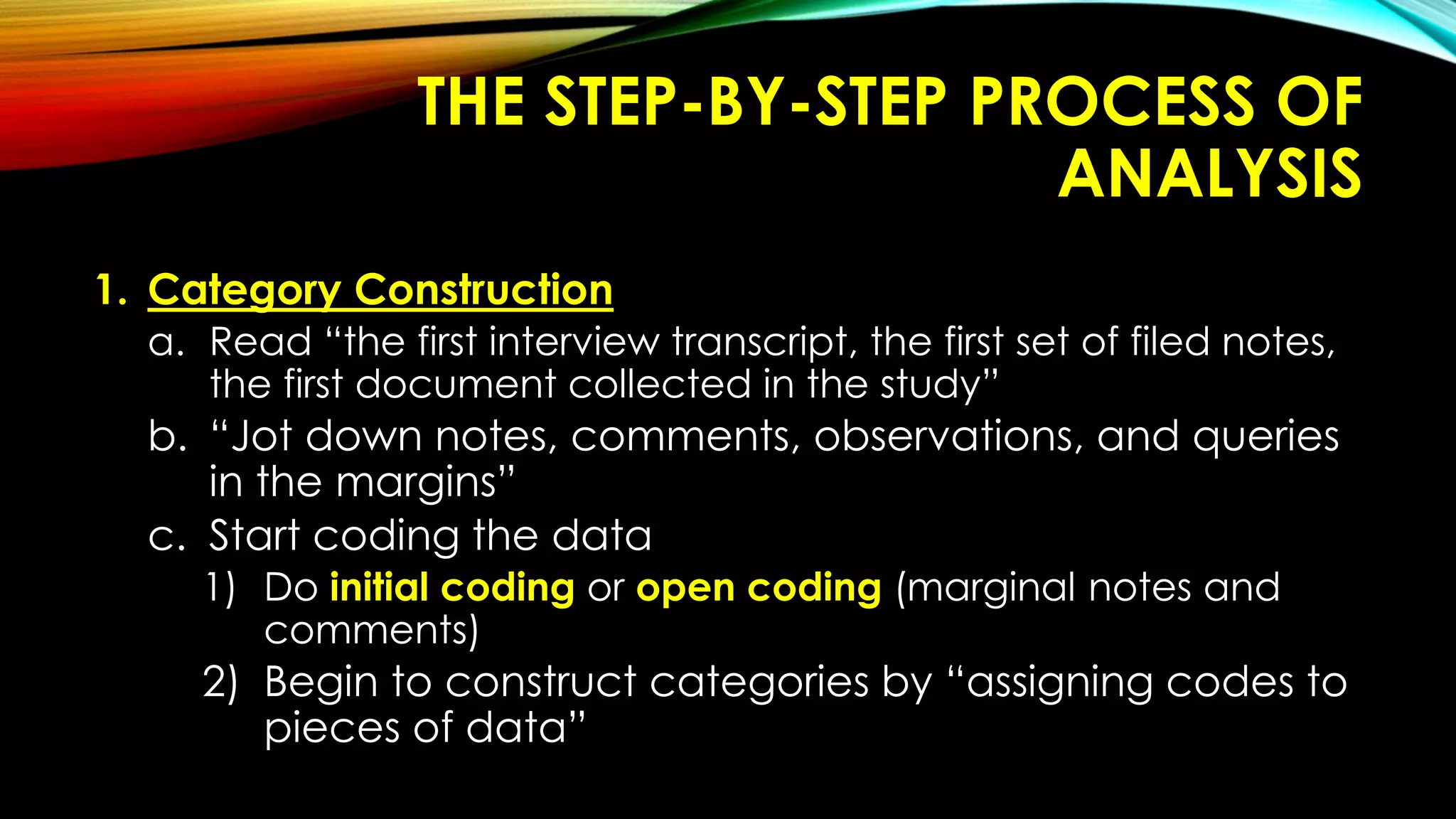 THE STEP-BY-STEP PROCESS OF
ANALYSIS
1. Category Construction
a. Read “the first interview transcript, the first set of filed notes,
the first document collected in the study”
b. “Jot down notes, comments, observations, and queries
in the margins”
c. Start coding the data
1) Do initial coding or open coding (marginal notes and
comments)
2) Begin to construct categories by “assigning codes to
pieces of data”
 