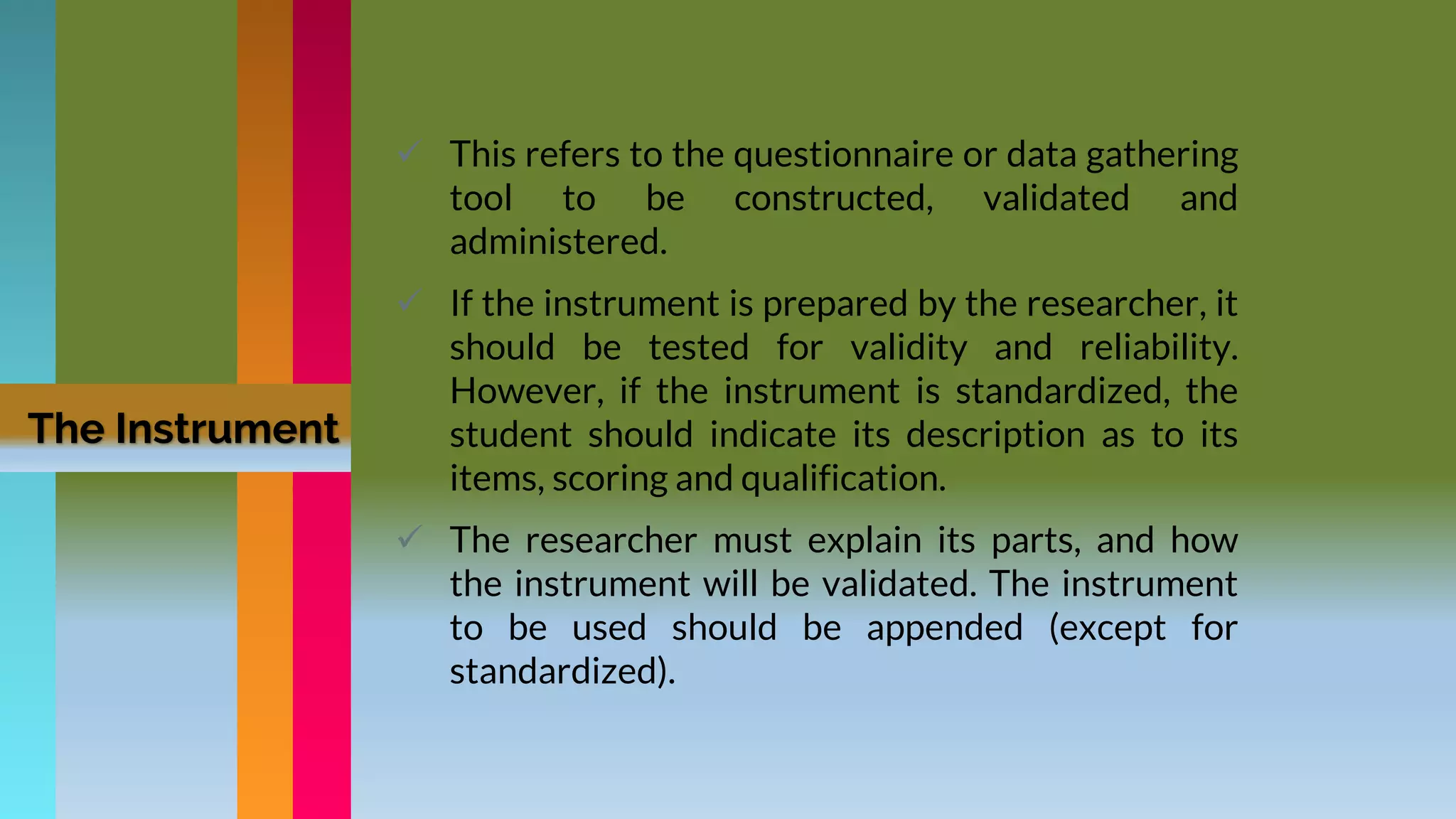  This refers to the questionnaire or data gathering
tool to be constructed, validated and
administered.
 If the instrument is prepared by the researcher, it
should be tested for validity and reliability.
However, if the instrument is standardized, the
student should indicate its description as to its
items, scoring and qualification.
 The researcher must explain its parts, and how
the instrument will be validated. The instrument
to be used should be appended (except for
standardized).
The Instrument
 