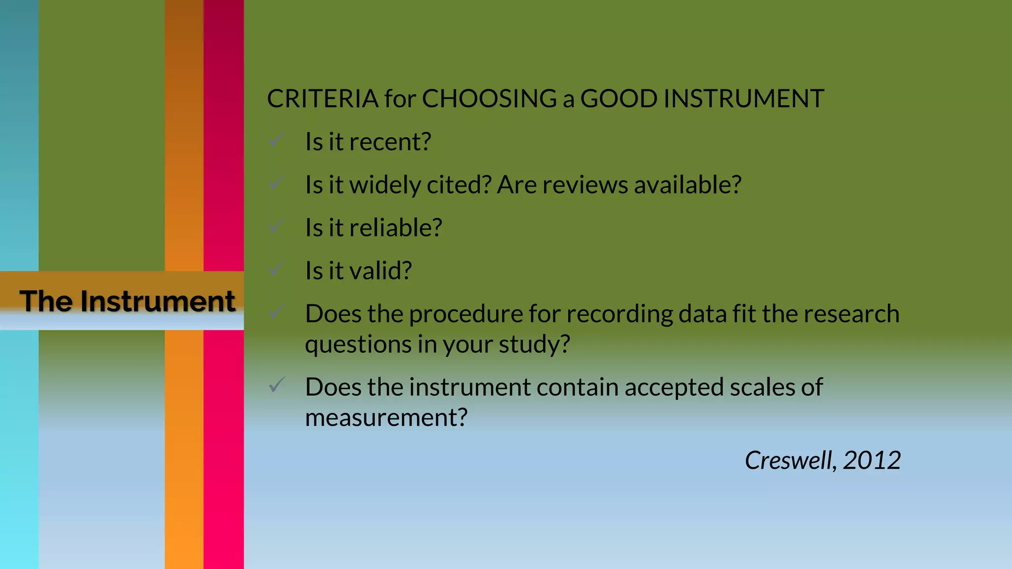 CRITERIA for CHOOSING a GOOD INSTRUMENT
 Is it recent?
 Is it widely cited? Are reviews available?
 Is it reliable?
 Is it valid?
 Does the procedure for recording data fit the research
questions in your study?
 Does the instrument contain accepted scales of
measurement?
Creswell, 2012
The Instrument
 