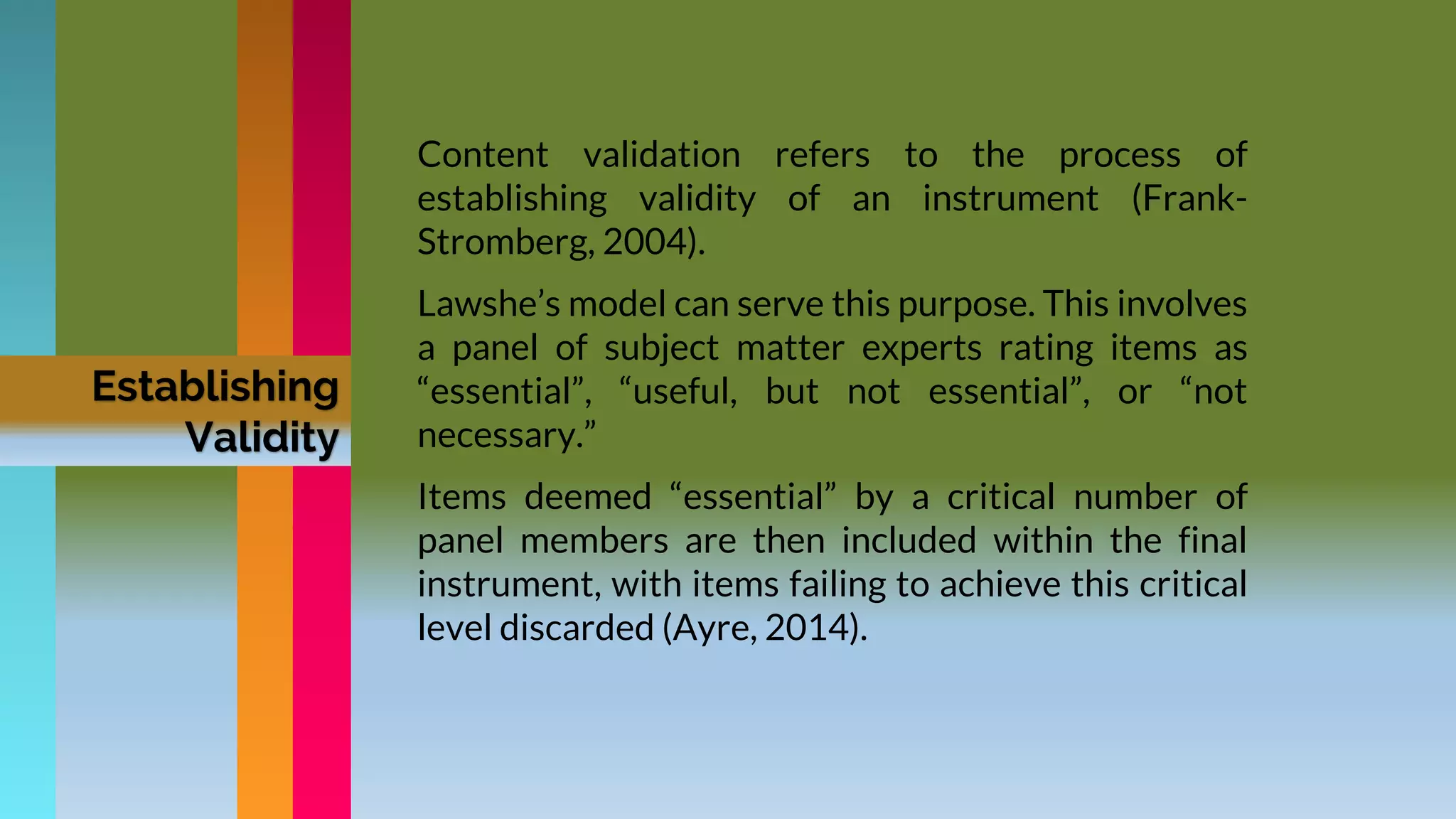 Establishing
Validity
Content validation refers to the process of
establishing validity of an instrument (Frank-
Stromberg, 2004).
Lawshe’s model can serve this purpose. This involves
a panel of subject matter experts rating items as
“essential”, “useful, but not essential”, or “not
necessary.”
Items deemed “essential” by a critical number of
panel members are then included within the final
instrument, with items failing to achieve this critical
level discarded (Ayre, 2014).
 