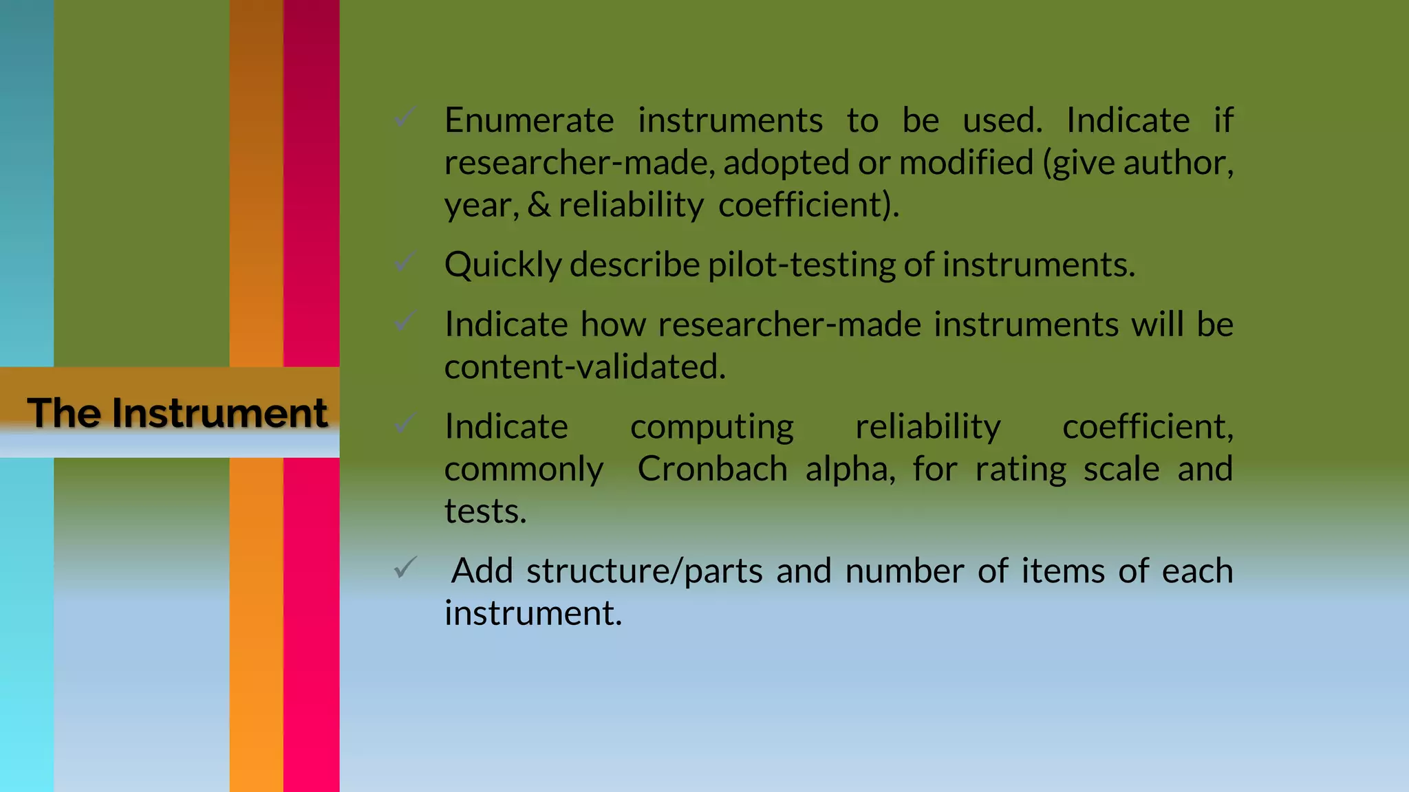 The Instrument
 Enumerate instruments to be used. Indicate if
researcher-made, adopted or modified (give author,
year, & reliability coefficient).
 Quickly describe pilot-testing of instruments.
 Indicate how researcher-made instruments will be
content-validated.
 Indicate computing reliability coefficient,
commonly Cronbach alpha, for rating scale and
tests.
 Add structure/parts and number of items of each
instrument.
 