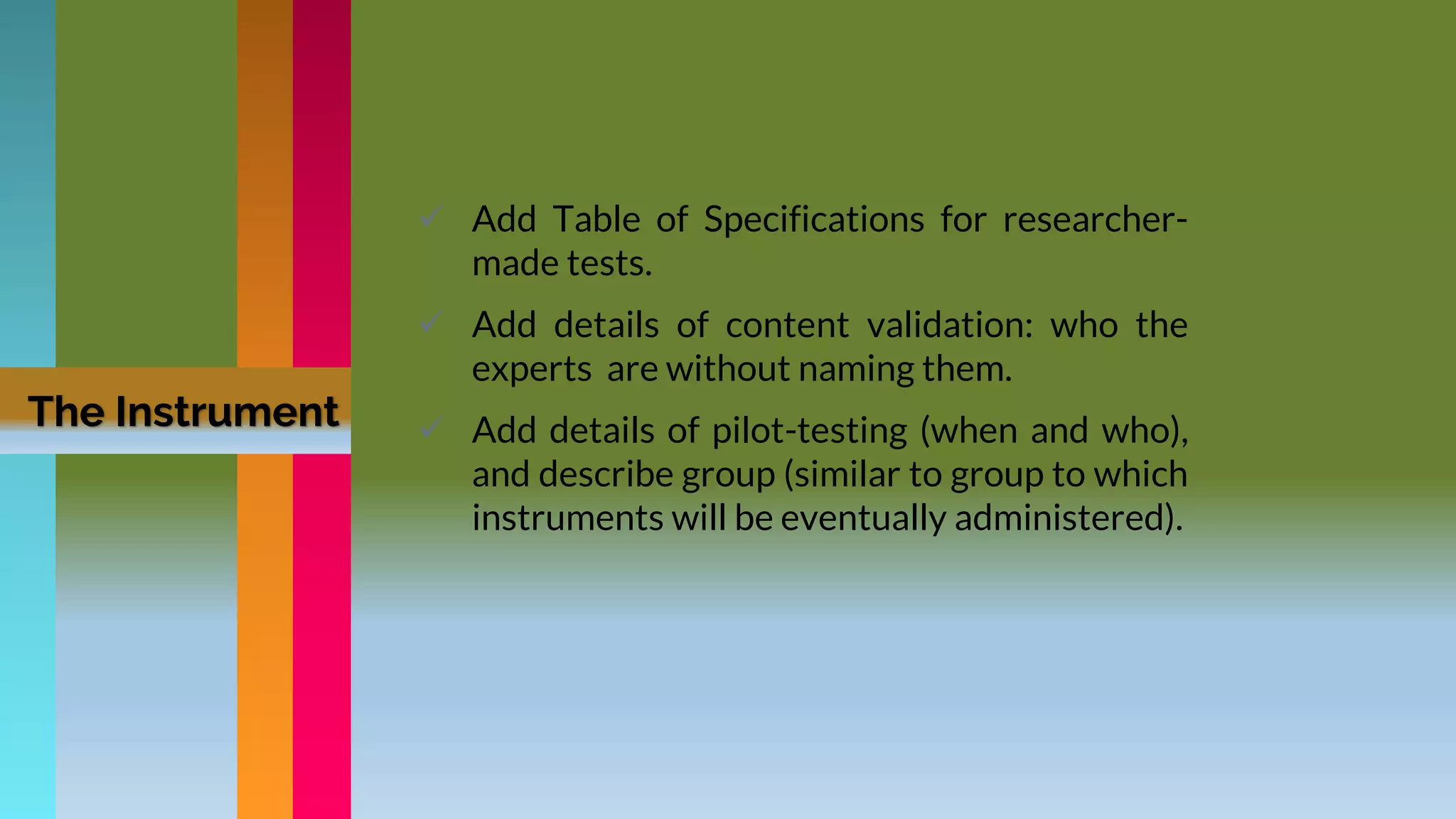The Instrument
 Add Table of Specifications for researcher-
made tests.
 Add details of content validation: who the
experts are without naming them.
 Add details of pilot-testing (when and who),
and describe group (similar to group to which
instruments will be eventually administered).
 