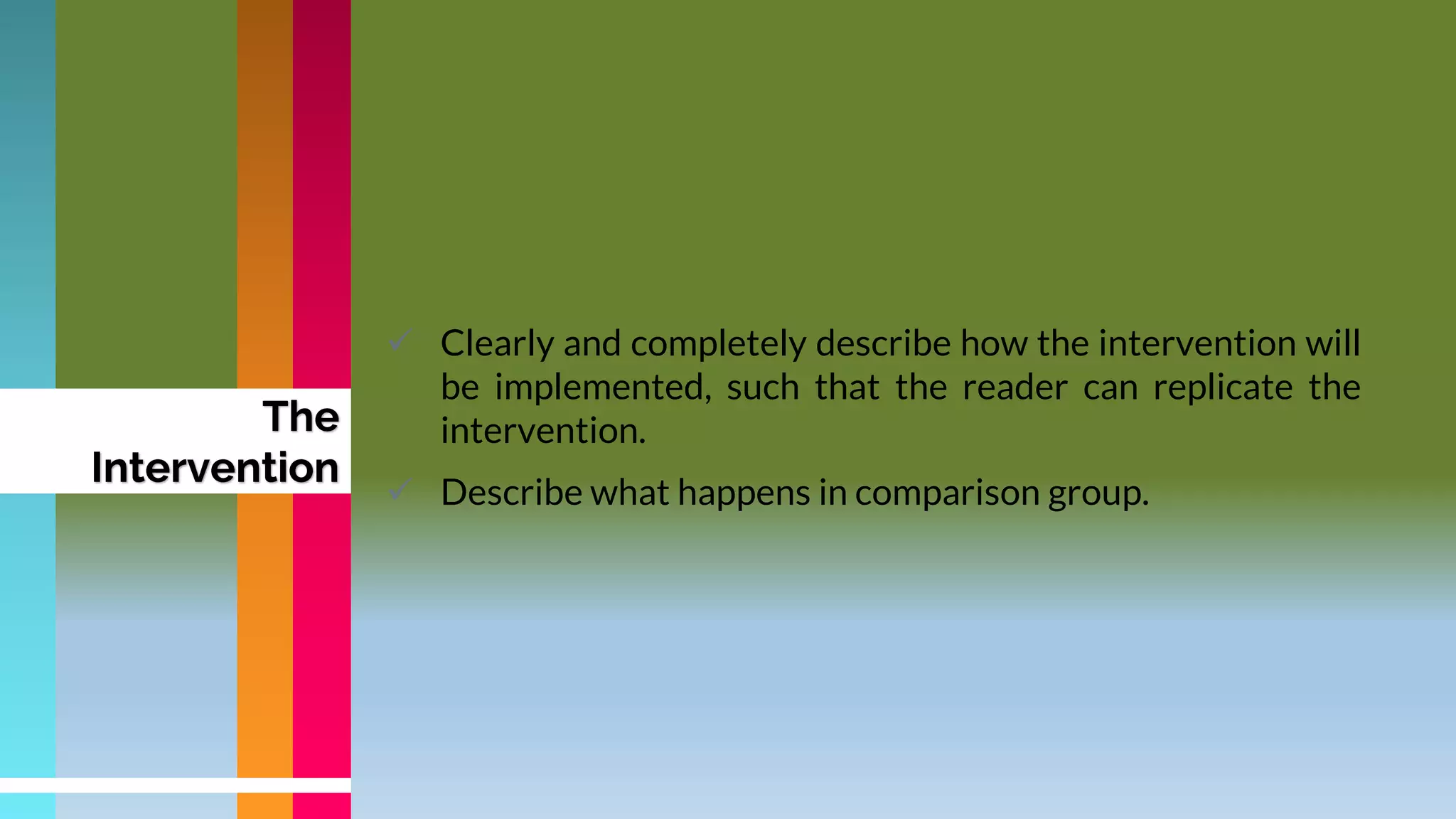 The
Intervention
 Clearly and completely describe how the intervention will
be implemented, such that the reader can replicate the
intervention.
 Describe what happens in comparison group.
 