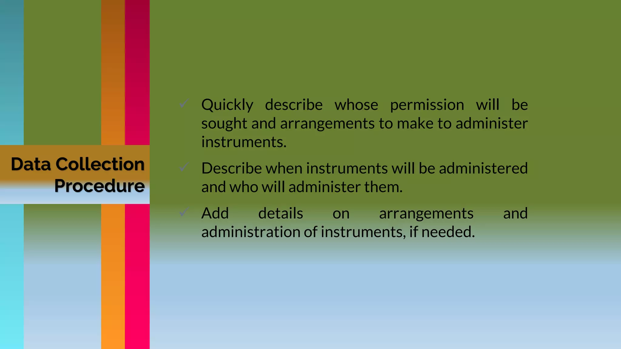 Data Collection
Procedure
 Quickly describe whose permission will be
sought and arrangements to make to administer
instruments.
 Describe when instruments will be administered
and who will administer them.
 Add details on arrangements and
administration of instruments, if needed.
 