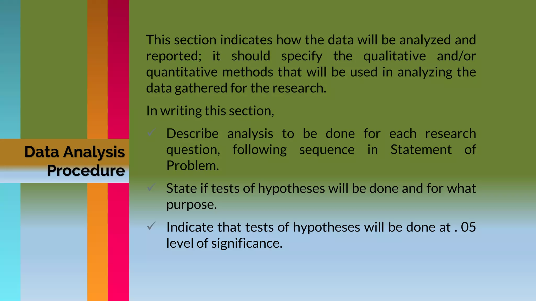 Data Analysis
Procedure
This section indicates how the data will be analyzed and
reported; it should specify the qualitative and/or
quantitative methods that will be used in analyzing the
data gathered for the research.
In writing this section,
 Describe analysis to be done for each research
question, following sequence in Statement of
Problem.
 State if tests of hypotheses will be done and for what
purpose.
 Indicate that tests of hypotheses will be done at . 05
level of significance.
 