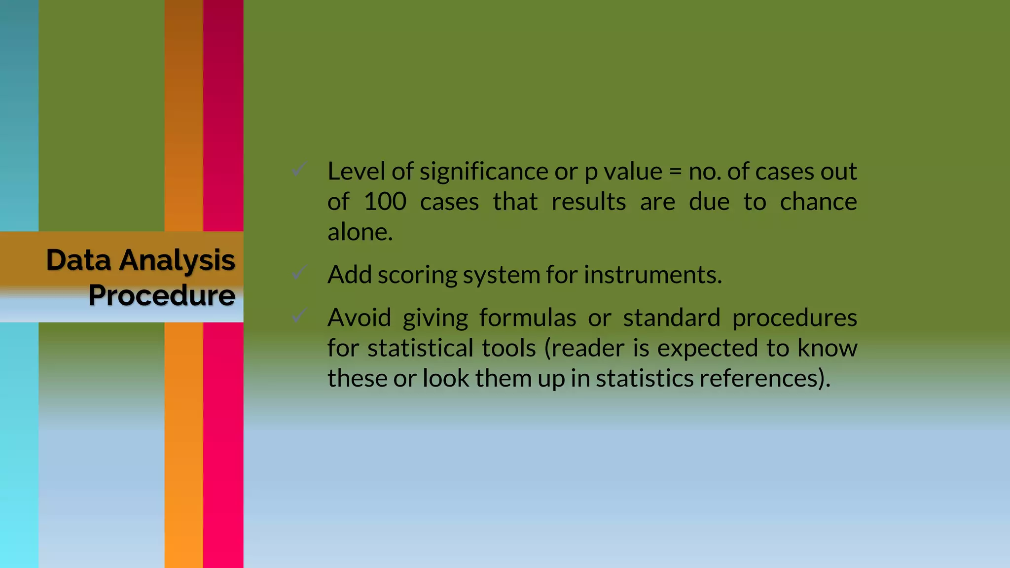 Data Analysis
Procedure
 Level of significance or p value = no. of cases out
of 100 cases that results are due to chance
alone.
 Add scoring system for instruments.
 Avoid giving formulas or standard procedures
for statistical tools (reader is expected to know
these or look them up in statistics references).
 
