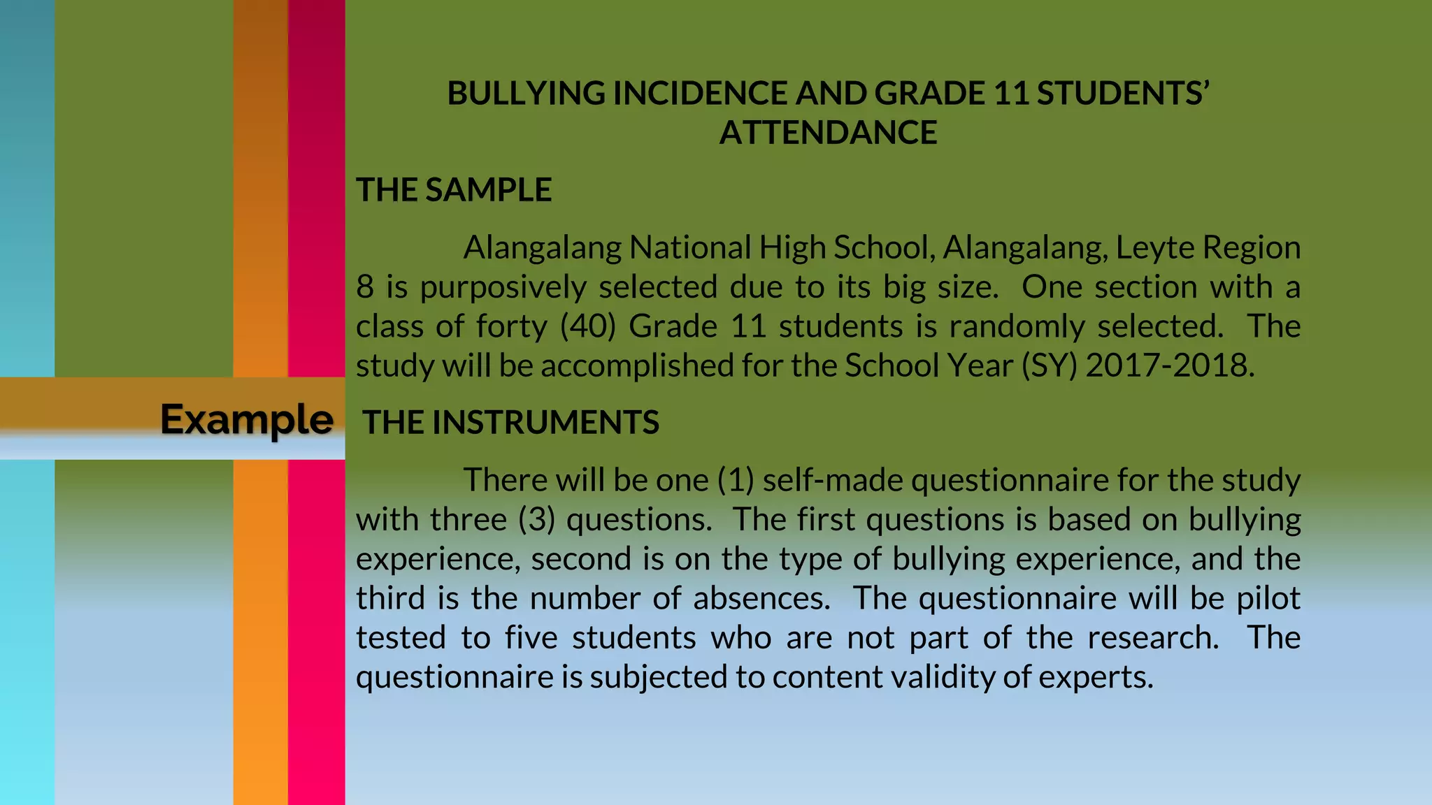 BULLYING INCIDENCE AND GRADE 11 STUDENTS’
ATTENDANCE
THE SAMPLE
Alangalang National High School, Alangalang, Leyte Region
8 is purposively selected due to its big size. One section with a
class of forty (40) Grade 11 students is randomly selected. The
study will be accomplished for the School Year (SY) 2017-2018.
THE INSTRUMENTS
There will be one (1) self-made questionnaire for the study
with three (3) questions. The first questions is based on bullying
experience, second is on the type of bullying experience, and the
third is the number of absences. The questionnaire will be pilot
tested to five students who are not part of the research. The
questionnaire is subjected to content validity of experts.
Example
 