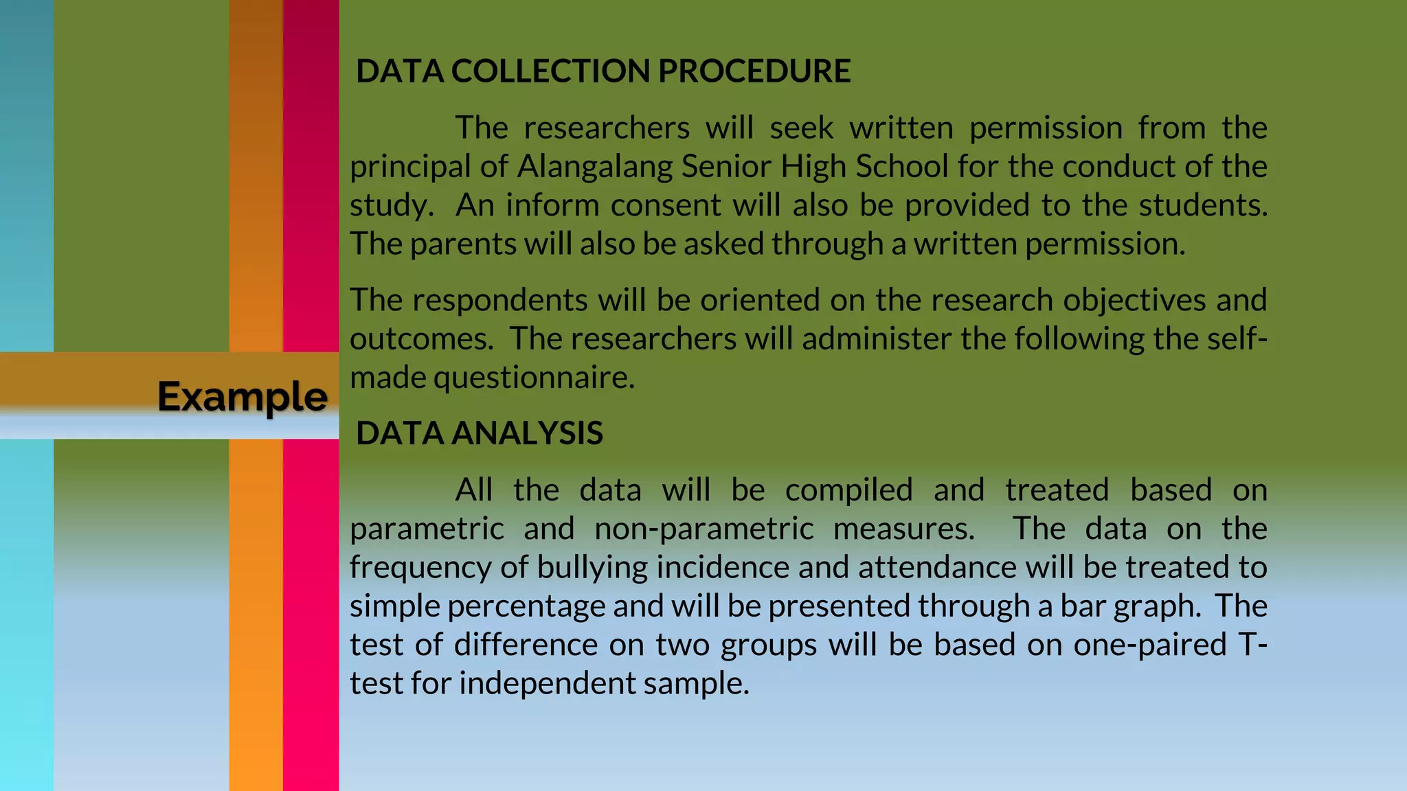 DATA COLLECTION PROCEDURE
The researchers will seek written permission from the
principal of Alangalang Senior High School for the conduct of the
study. An inform consent will also be provided to the students.
The parents will also be asked through a written permission.
The respondents will be oriented on the research objectives and
outcomes. The researchers will administer the following the self-
made questionnaire.
DATA ANALYSIS
All the data will be compiled and treated based on
parametric and non-parametric measures. The data on the
frequency of bullying incidence and attendance will be treated to
simple percentage and will be presented through a bar graph. The
test of difference on two groups will be based on one-paired T-
test for independent sample.
Example
 