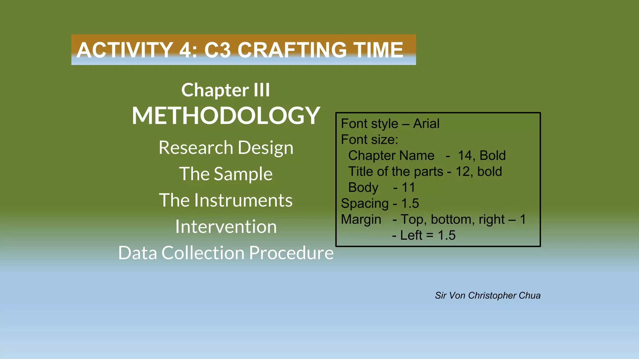 ACTIVITY 4: C3 CRAFTING TIME
Research Design
The Sample
The Instruments
Intervention
Data Collection Procedure
Chapter III
METHODOLOGY
Sir Von Christopher Chua
Font style – Arial
Font size:
Chapter Name - 14, Bold
Title of the parts - 12, bold
Body - 11
Spacing - 1.5
Margin - Top, bottom, right – 1
- Left = 1.5
 