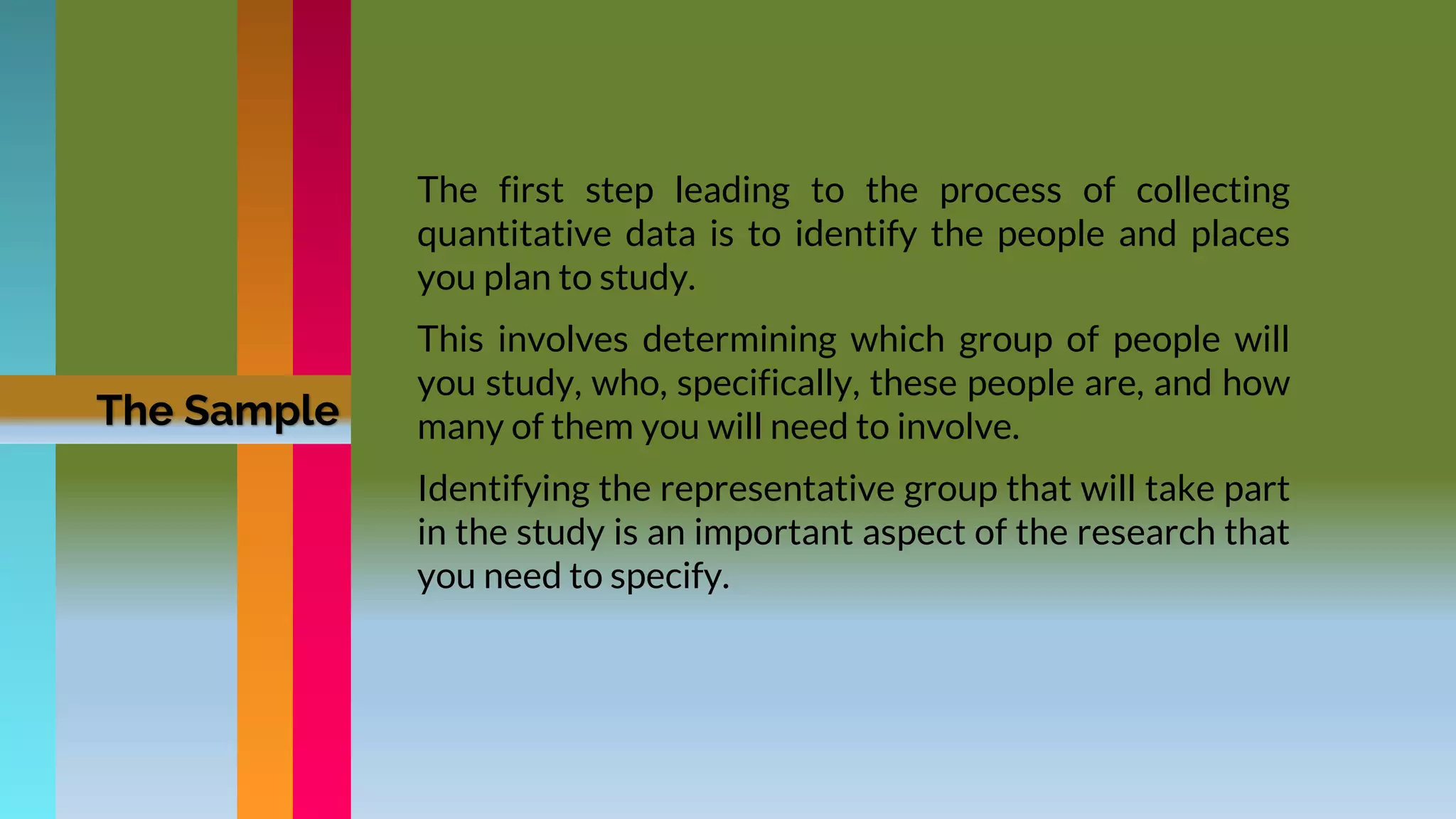The first step leading to the process of collecting
quantitative data is to identify the people and places
you plan to study.
This involves determining which group of people will
you study, who, specifically, these people are, and how
many of them you will need to involve.
Identifying the representative group that will take part
in the study is an important aspect of the research that
you need to specify.
The Sample
 