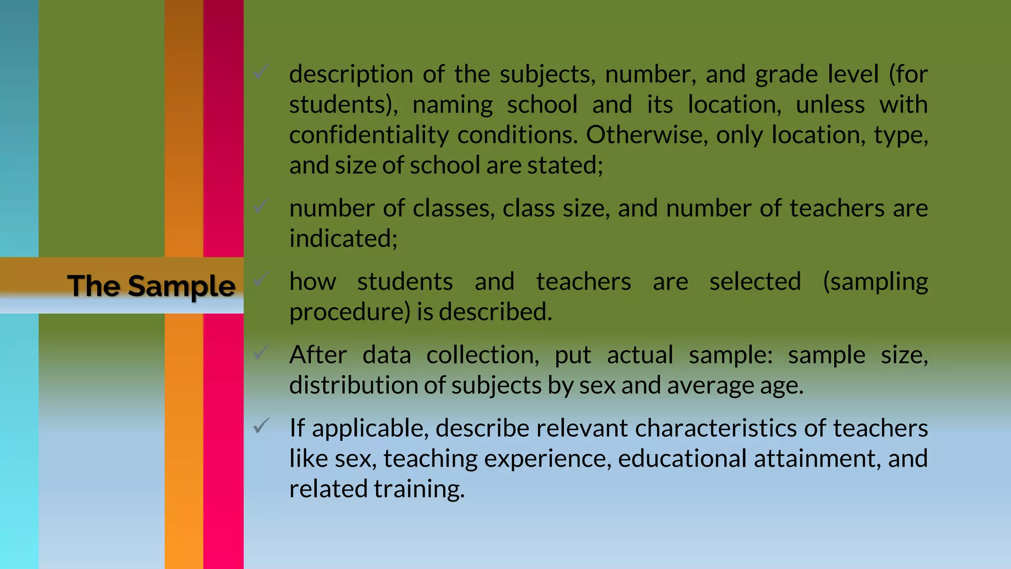  description of the subjects, number, and grade level (for
students), naming school and its location, unless with
confidentiality conditions. Otherwise, only location, type,
and size of school are stated;
 number of classes, class size, and number of teachers are
indicated;
 how students and teachers are selected (sampling
procedure) is described.
 After data collection, put actual sample: sample size,
distribution of subjects by sex and average age.
 If applicable, describe relevant characteristics of teachers
like sex, teaching experience, educational attainment, and
related training.
The Sample
 
