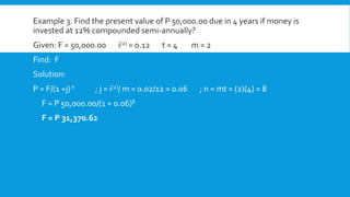 Example 3. Find the present value of P 50,000.00 due in 4 years if money is
invested at 12% compounded semi-annually?
Given: F = 50,000.00 i(2) = 0.12 t = 4 m = 2
Find: F
Solution:
P = F/(1 +j)n ; j = i(2)/ m = 0.02/12 = 0.06 ; n = mt = (2)(4) = 8
F = P 50,000.00/(1 + 0.06)8
F = P 31,370.62
 