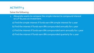 ACTIVITY 5
Solve the following: Solution:
1. Alexandra wants to compare the simple interest to compound interest
on a P 60,000.00 investment.
a) Find the simple interest if funds earn 8% simple interest for 1 year
b) Find the interest if funds earn 8% compounded annually for 1 year
c) Find the interest if funds earn 8% compounded semi-annually for 1 year
d) Find the interest if funds earn 8% compounded quarterly for 1 year
 