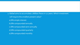 2. Rafael aims to accumulate 1 Million Pesos in 12 years.Which investment
will require the smallest present value?
a) 8% simple interest
b) 8% compounded annually
c) 8% compounded semi-annually
d) 8% compounded quarterly
e) 8% compounded monthly
 