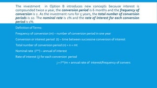 The investment in Option B introduces new concepts because interest is
compounded twice a year, the conversion period is 6 months and the frequency of
conversion is 2. As the investment runs for 5 years, the total number of conversion
periods is 10. The nominal rate is 2% and the rate of interest for each conversion
period is 1%.
Definition ofTerms:
Frequency of conversion (m) – number of conversion period in one year
Conversion or interest period (t) – time between successive conversion of interest
Total number of conversion period (n) = n = mt
Nominal rate (i(m)) – annual of interest
Rate of interest (j) for each conversion period
j = i(m)/m = annual rate of interest/frequency of convers
 