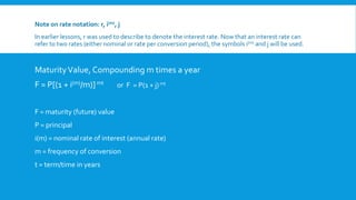 Note on rate notation: r, i(m), j
In earlier lessons, r was used to describe to denote the interest rate. Now that an interest rate can
refer to two rates (either nominal or rate per conversion period), the symbols i(m) and j will be used.
MaturityValue, Compounding m times a year
F = P[(1 + i(m)/m)]mt or F = P(1 + j)mt
F = maturity (future) value
P = principal
i(m) = nominal rate of interest (annual rate)
m = frequency of conversion
t = term/time in years
 