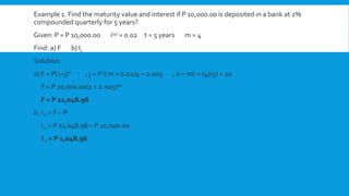 Example 1. Find the maturity value and interest if P 10,000.00 is deposited in a bank at 2%
compounded quarterly for 5 years?
Given: P = P 10,000.00 i(4) = 0.02 t = 5 years m = 4
Find: a) F b) Ic
Solution:
a) F = P(1+j)n ; j = i(4)/ m = 0.02/4 = 0.005 ; n = mt = (4)(5) = 20
F = P 10,000.00(1 + 0.005)20
F = P 11,048.96
b. I c = F – P
I c = P 11,048.96 – P 10,000.00
I c = P 1,048.96
 