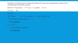 Example 2. Find the maturity value and interest if P 10,000.00 is deposited in a bank at 2%
compounded monthly for 5 years?
Given: P = P 10,000.00 i(12) = 0.02 t = 5 years m = 12
Find: a) F b) Ic
Solution:
a) F = P(1+j)n ; j = i(12)/ m = 0.02/12 ; n = mt = (12)(5) = 60
F = P 10,000.00(1 + 0.02/12)60
F = P 11,050.79
b. I c = F – P
I c = P 11,050.79 – P 10,000.00
I c = P 1,050.79
 
